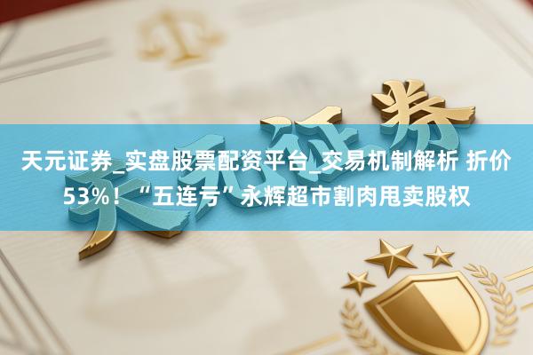 天元证券_实盘股票配资平台_交易机制解析 折价53%！“五连亏”永辉超市割肉甩卖股权