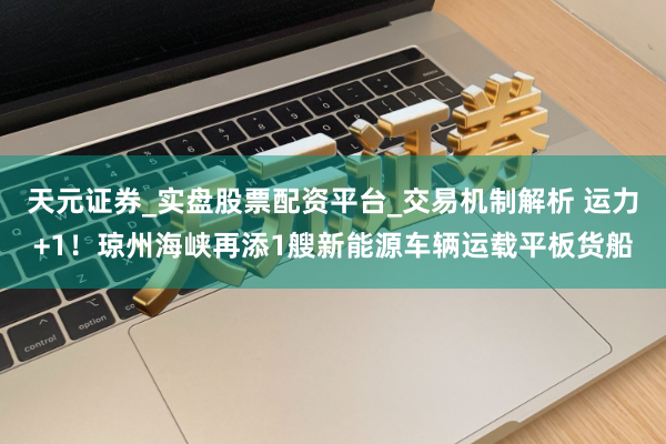 天元证券_实盘股票配资平台_交易机制解析 运力+1！琼州海峡再添1艘新能源车辆运载平板货船