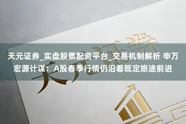 天元证券_实盘股票配资平台_交易机制解析 申万宏源计谋：A股春季行情仍沿着既定旅途前进