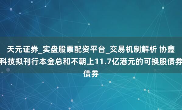 天元证券_实盘股票配资平台_交易机制解析 协鑫科技拟刊行本金总和不朝上11.7亿港元的可换股债券